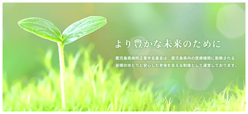 より豊かな未来のために　鹿児島県病院企業年金基金は、鹿児島県内の医療機関に勤務される皆様のゆとりと安心した老後を支える制度として運営しております。
